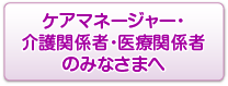 ケアマネージャー・介護関係者医療関係者のみなさまへ