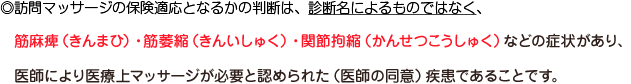 ◎訪問マッサージの保険適応となるかの判断は、診断名によるものではなく、筋麻痺（きんまひ）・筋萎縮（きんいしゅく）・間接拘縮（かんせつこうしゅく）などの症状があり、自力での通院が困難で、医師により医療上マッサージが必要と認められた（医師の同意）疾患であることです。
