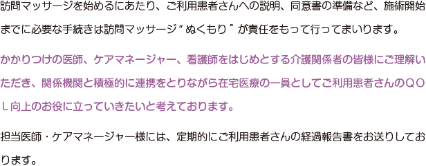 訪問マッサージを始めるにあたり、ご利用患者さんへの説明、同意書の準備など、施術開始までに必要な手続きは訪問マッサージ“ぬくもり”が責任をもって行ってまいります。かかりつけの医師、ケアマネージャー、看護師をはじめとする介護関係者の皆様にご理解いただき、関係機関と積極的に連携をとりながら在宅医療の一員としてご利用患者さんのＱＯＬ向上のお役に立っていきたいと考えております。担当医師・ケアマネージャー様には、定期的にご利用患者さんの経過報告書をお送りしております。