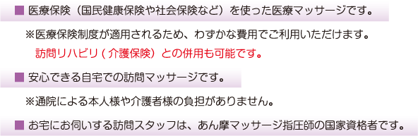 ■医療保険(国民健康保険や社会保険など)を使った医療マッサージです。※医療保険制度が適用されるため、わずかな費用でご利用いただけます。訪問リハビリとの併用も可能です。■安心できる自宅での訪問マッサージです。※通院による本人様や介護者様の負担がありません。■お宅にお伺いする訪問スタッフは、あん摩マッサージ指圧師の国家資格者です。